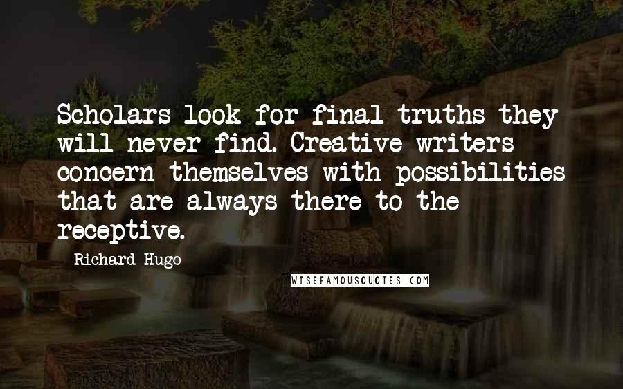 Richard Hugo Quotes: Scholars look for final truths they will never find. Creative writers concern themselves with possibilities that are always there to the receptive.