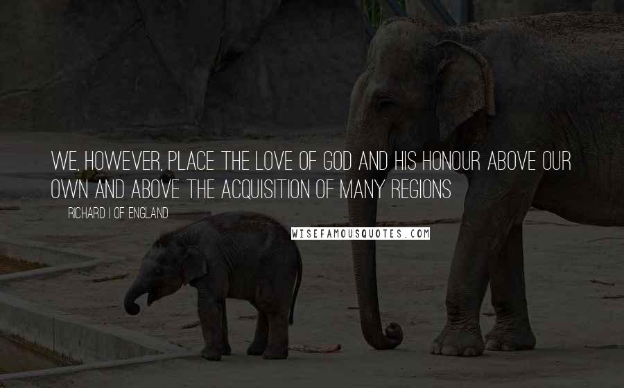 Richard I Of England Quotes: We, however, place the love of God and His honour above our own and above the acquisition of many regions