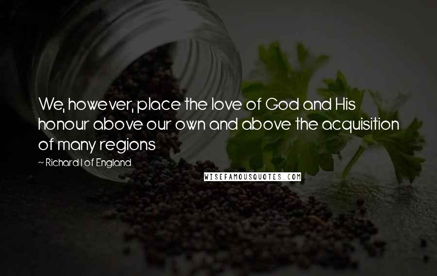 Richard I Of England Quotes: We, however, place the love of God and His honour above our own and above the acquisition of many regions