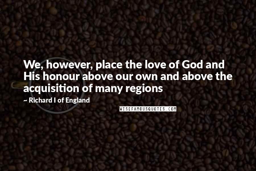 Richard I Of England Quotes: We, however, place the love of God and His honour above our own and above the acquisition of many regions