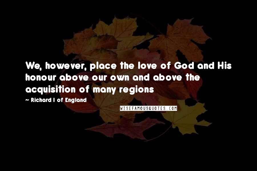 Richard I Of England Quotes: We, however, place the love of God and His honour above our own and above the acquisition of many regions