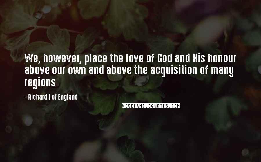 Richard I Of England Quotes: We, however, place the love of God and His honour above our own and above the acquisition of many regions