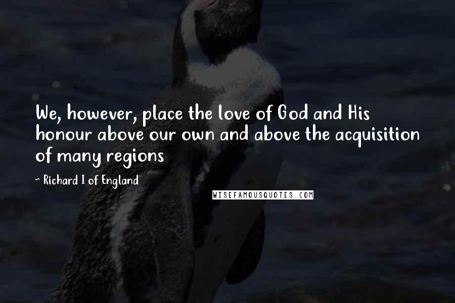 Richard I Of England Quotes: We, however, place the love of God and His honour above our own and above the acquisition of many regions