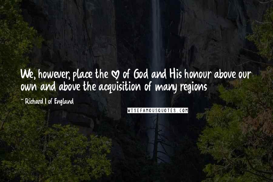 Richard I Of England Quotes: We, however, place the love of God and His honour above our own and above the acquisition of many regions