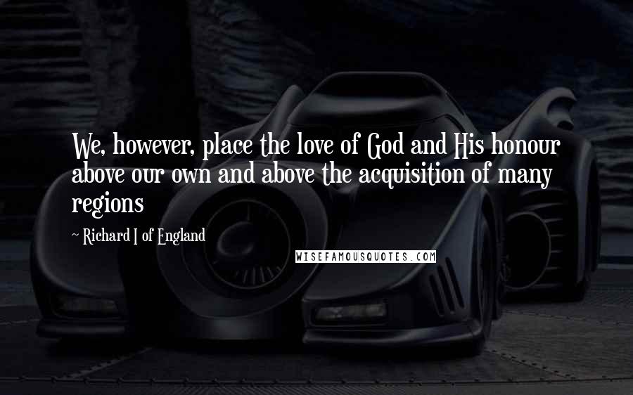 Richard I Of England Quotes: We, however, place the love of God and His honour above our own and above the acquisition of many regions