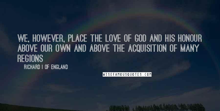 Richard I Of England Quotes: We, however, place the love of God and His honour above our own and above the acquisition of many regions