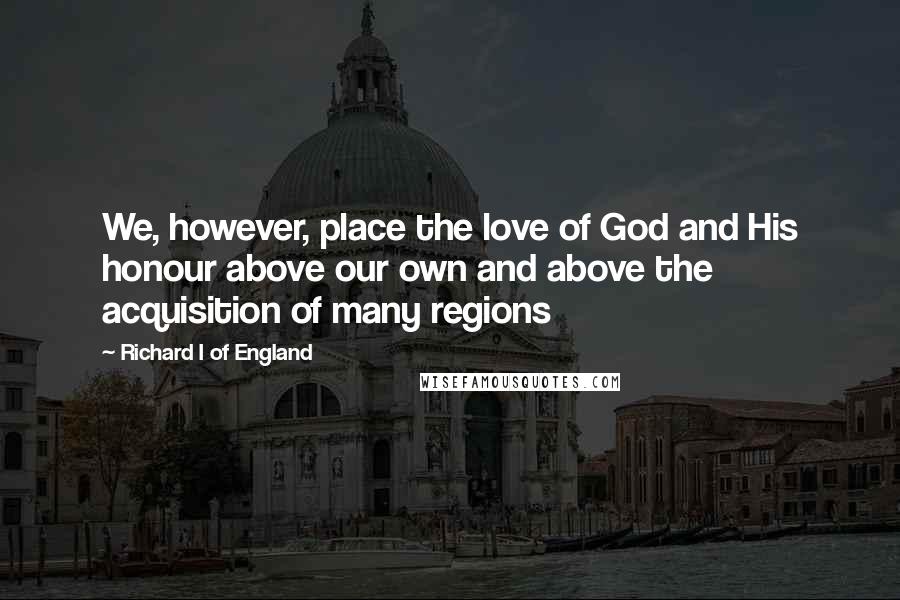 Richard I Of England Quotes: We, however, place the love of God and His honour above our own and above the acquisition of many regions