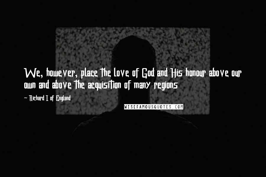 Richard I Of England Quotes: We, however, place the love of God and His honour above our own and above the acquisition of many regions