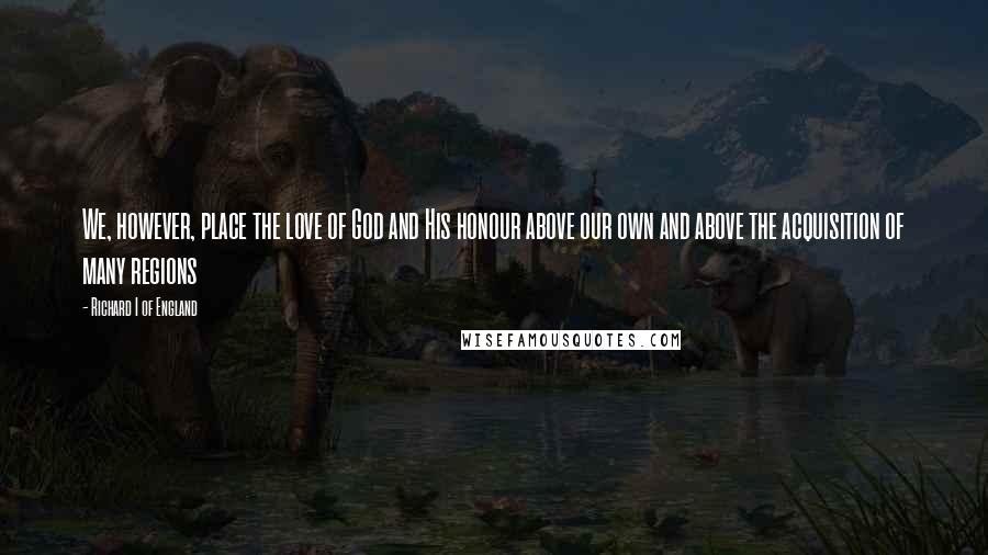 Richard I Of England Quotes: We, however, place the love of God and His honour above our own and above the acquisition of many regions