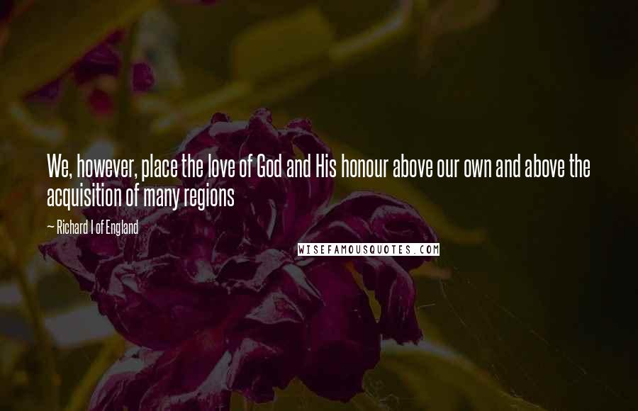 Richard I Of England Quotes: We, however, place the love of God and His honour above our own and above the acquisition of many regions