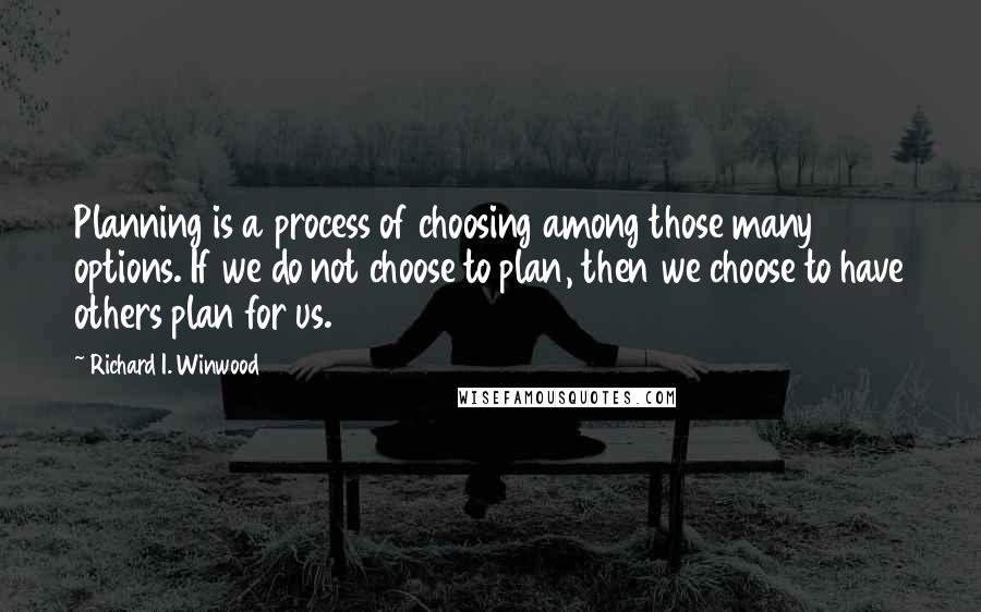 Richard I. Winwood Quotes: Planning is a process of choosing among those many options. If we do not choose to plan, then we choose to have others plan for us.