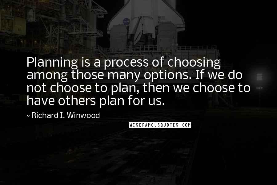 Richard I. Winwood Quotes: Planning is a process of choosing among those many options. If we do not choose to plan, then we choose to have others plan for us.