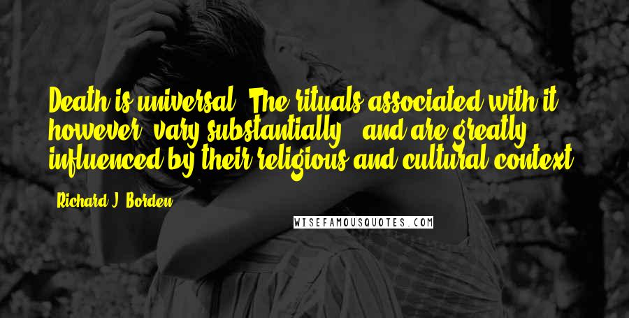 Richard J. Borden Quotes: Death is universal. The rituals associated with it, however, vary substantially - and are greatly influenced by their religious and cultural context.