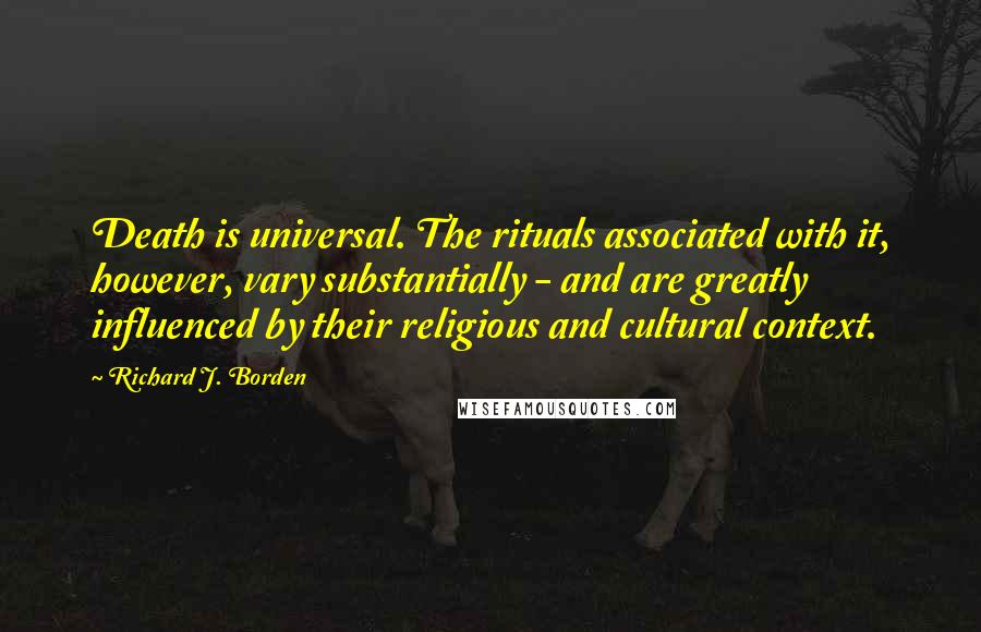 Richard J. Borden Quotes: Death is universal. The rituals associated with it, however, vary substantially - and are greatly influenced by their religious and cultural context.