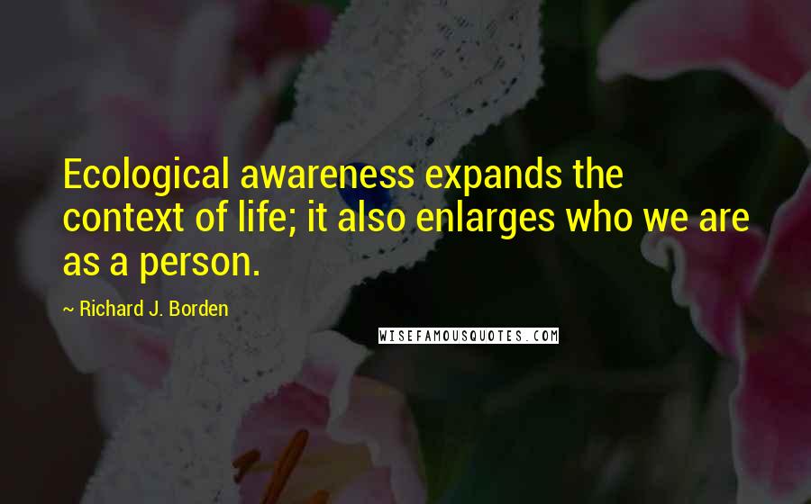 Richard J. Borden Quotes: Ecological awareness expands the context of life; it also enlarges who we are as a person.