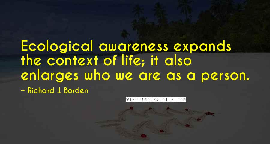 Richard J. Borden Quotes: Ecological awareness expands the context of life; it also enlarges who we are as a person.