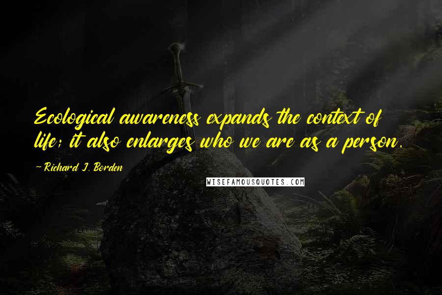 Richard J. Borden Quotes: Ecological awareness expands the context of life; it also enlarges who we are as a person.