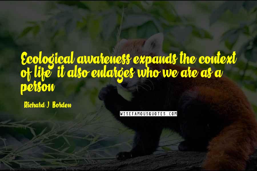 Richard J. Borden Quotes: Ecological awareness expands the context of life; it also enlarges who we are as a person.