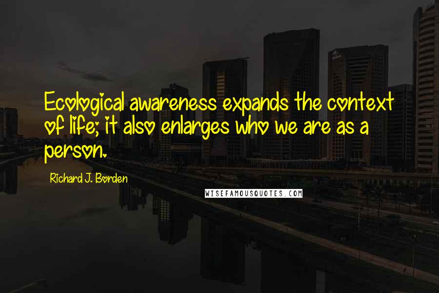 Richard J. Borden Quotes: Ecological awareness expands the context of life; it also enlarges who we are as a person.