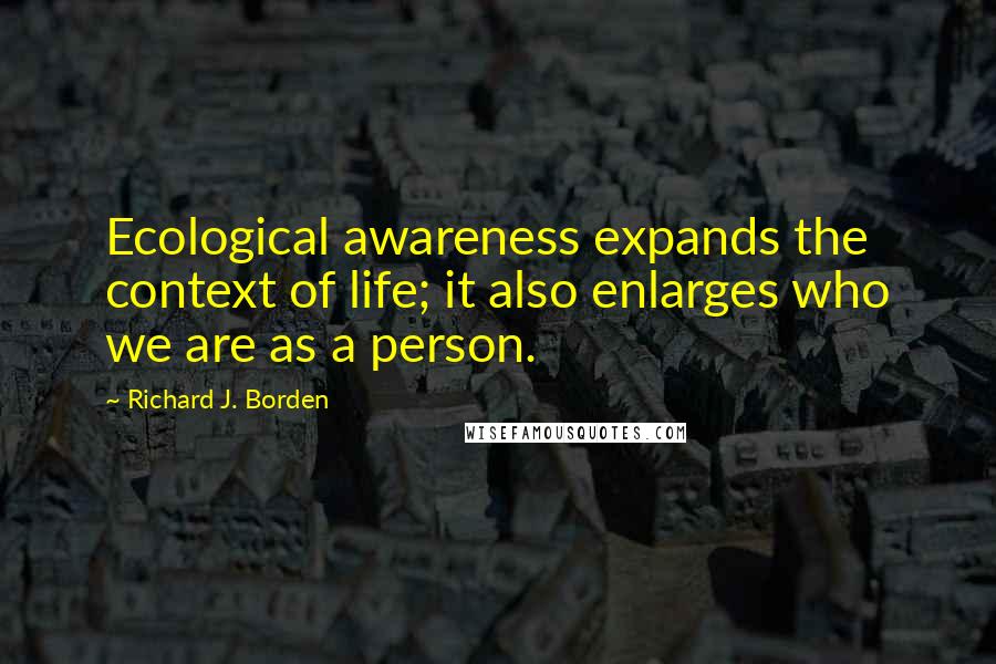 Richard J. Borden Quotes: Ecological awareness expands the context of life; it also enlarges who we are as a person.