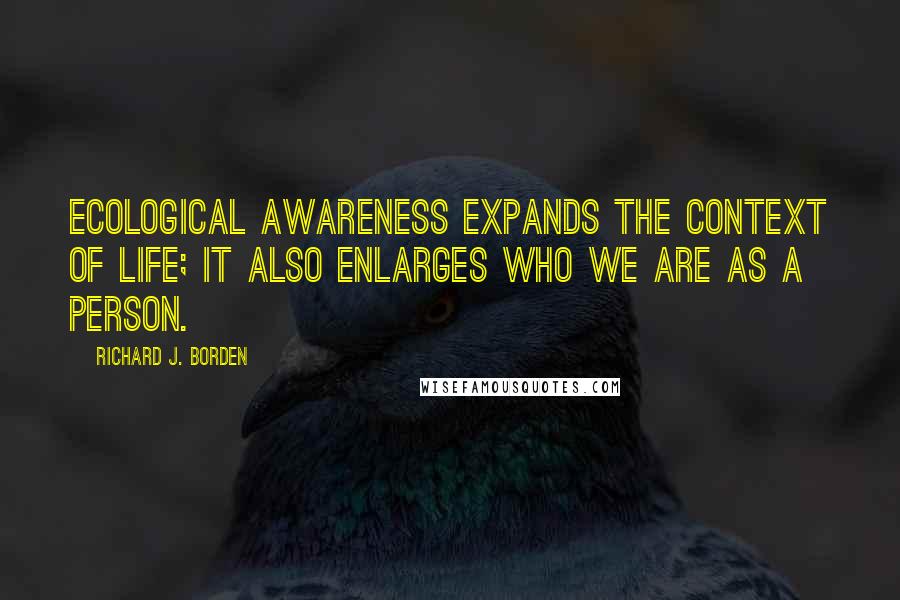 Richard J. Borden Quotes: Ecological awareness expands the context of life; it also enlarges who we are as a person.