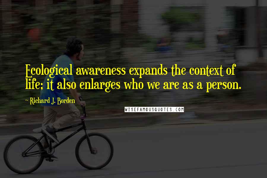 Richard J. Borden Quotes: Ecological awareness expands the context of life; it also enlarges who we are as a person.