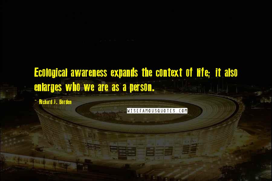 Richard J. Borden Quotes: Ecological awareness expands the context of life; it also enlarges who we are as a person.