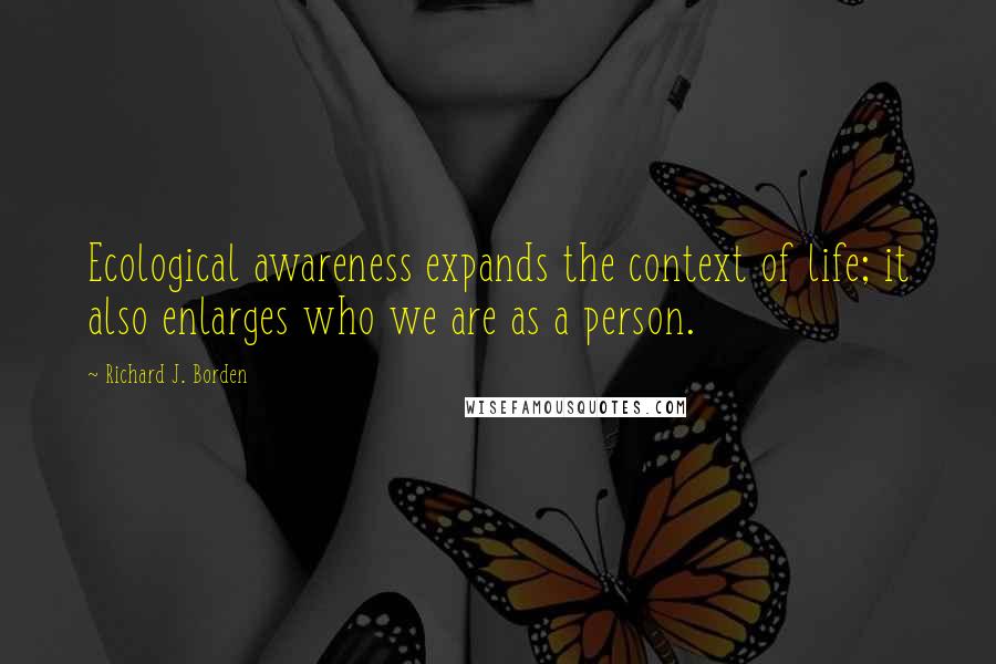 Richard J. Borden Quotes: Ecological awareness expands the context of life; it also enlarges who we are as a person.