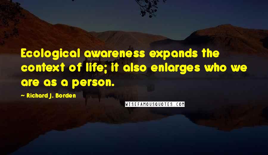 Richard J. Borden Quotes: Ecological awareness expands the context of life; it also enlarges who we are as a person.