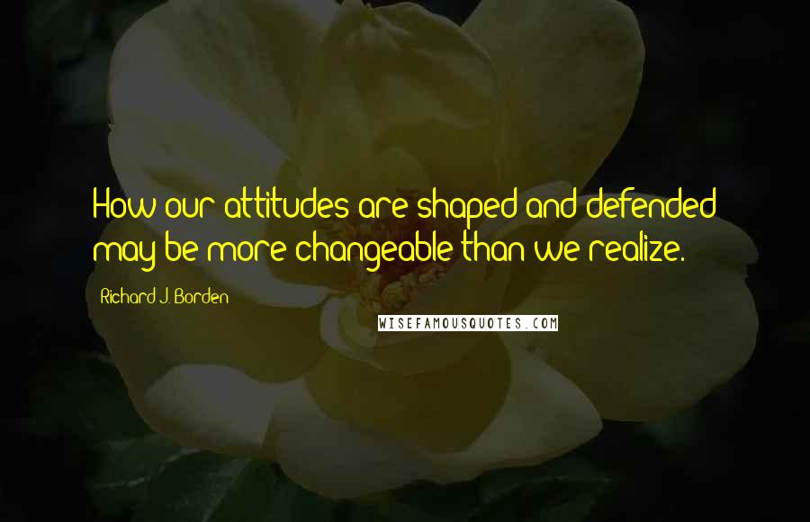 Richard J. Borden Quotes: How our attitudes are shaped and defended may be more changeable than we realize.