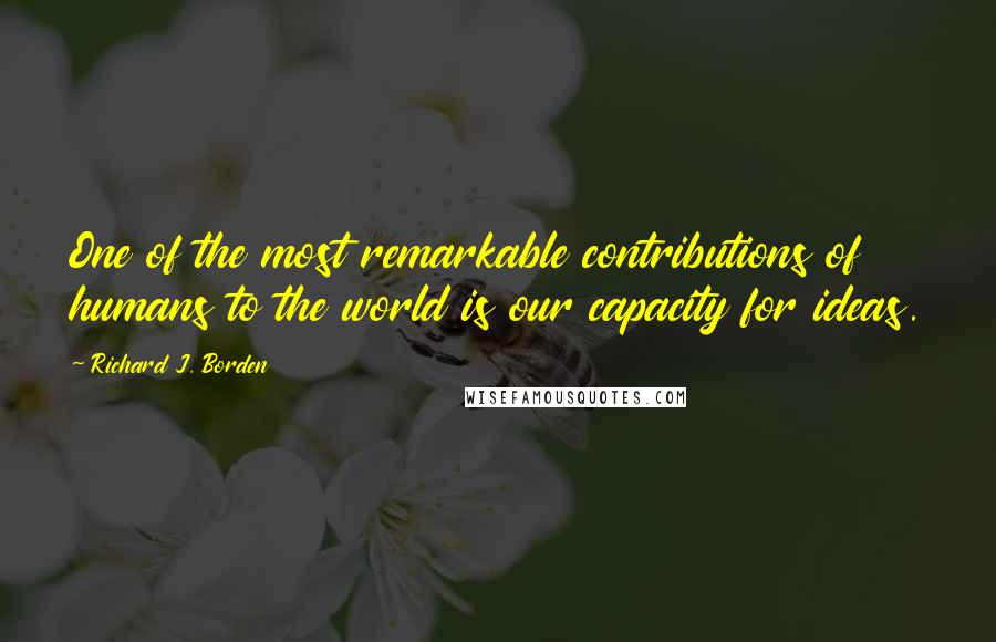 Richard J. Borden Quotes: One of the most remarkable contributions of humans to the world is our capacity for ideas.