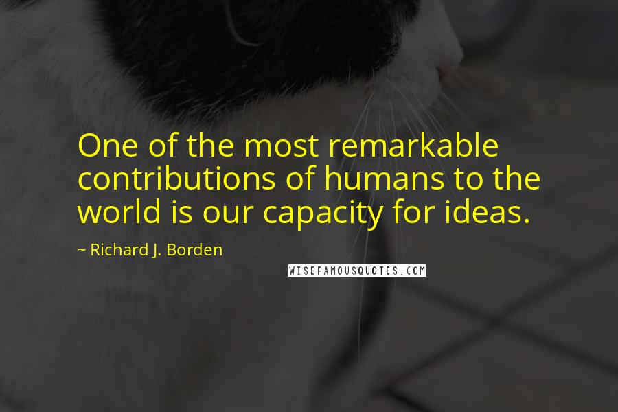 Richard J. Borden Quotes: One of the most remarkable contributions of humans to the world is our capacity for ideas.