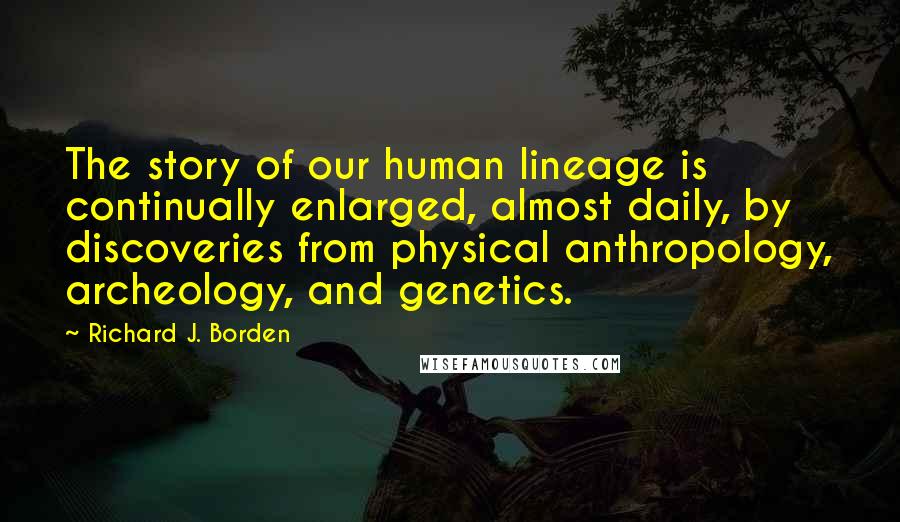 Richard J. Borden Quotes: The story of our human lineage is continually enlarged, almost daily, by discoveries from physical anthropology, archeology, and genetics.