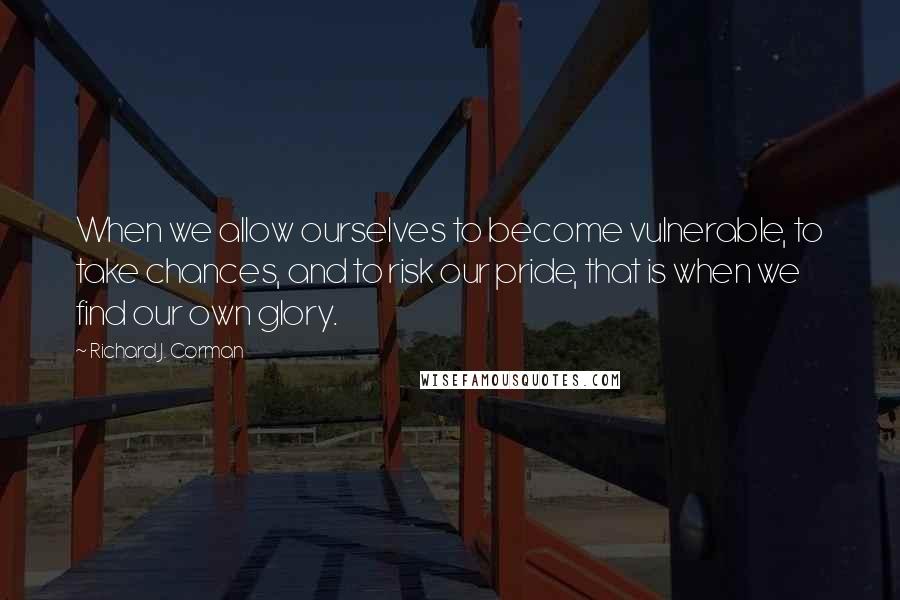 Richard J. Corman Quotes: When we allow ourselves to become vulnerable, to take chances, and to risk our pride, that is when we find our own glory.