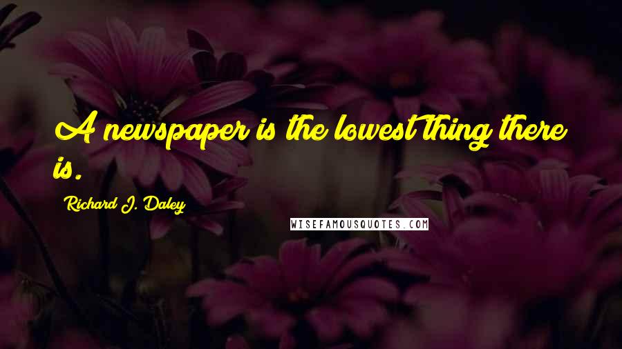 Richard J. Daley Quotes: A newspaper is the lowest thing there is.