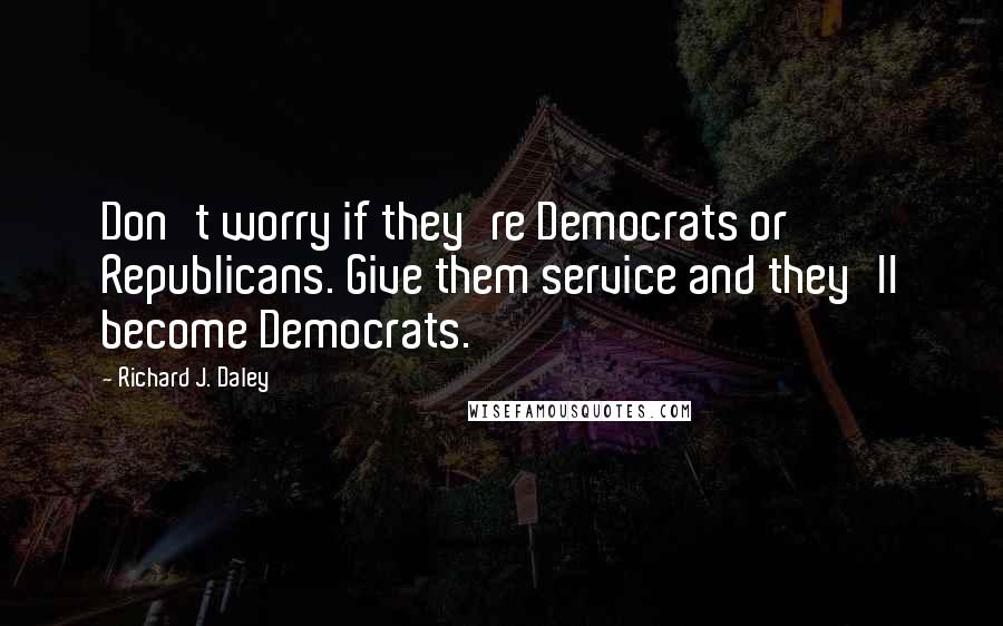 Richard J. Daley Quotes: Don't worry if they're Democrats or Republicans. Give them service and they'll become Democrats.