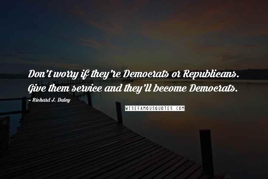Richard J. Daley Quotes: Don't worry if they're Democrats or Republicans. Give them service and they'll become Democrats.