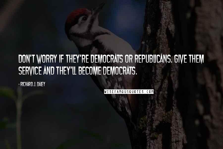 Richard J. Daley Quotes: Don't worry if they're Democrats or Republicans. Give them service and they'll become Democrats.