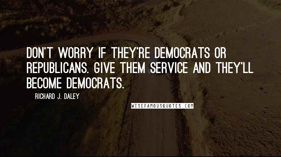 Richard J. Daley Quotes: Don't worry if they're Democrats or Republicans. Give them service and they'll become Democrats.