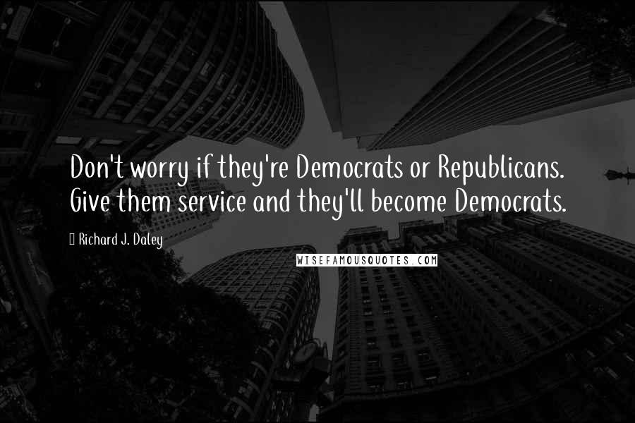 Richard J. Daley Quotes: Don't worry if they're Democrats or Republicans. Give them service and they'll become Democrats.