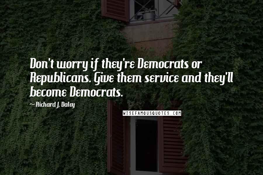 Richard J. Daley Quotes: Don't worry if they're Democrats or Republicans. Give them service and they'll become Democrats.