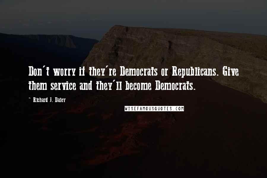 Richard J. Daley Quotes: Don't worry if they're Democrats or Republicans. Give them service and they'll become Democrats.