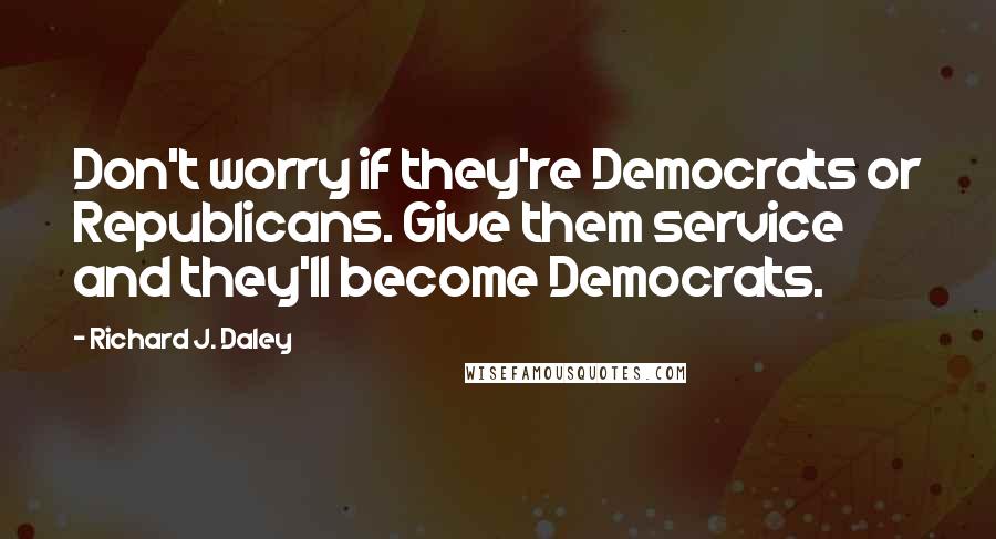 Richard J. Daley Quotes: Don't worry if they're Democrats or Republicans. Give them service and they'll become Democrats.