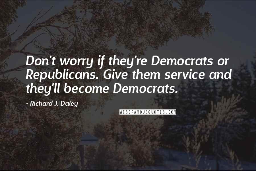 Richard J. Daley Quotes: Don't worry if they're Democrats or Republicans. Give them service and they'll become Democrats.