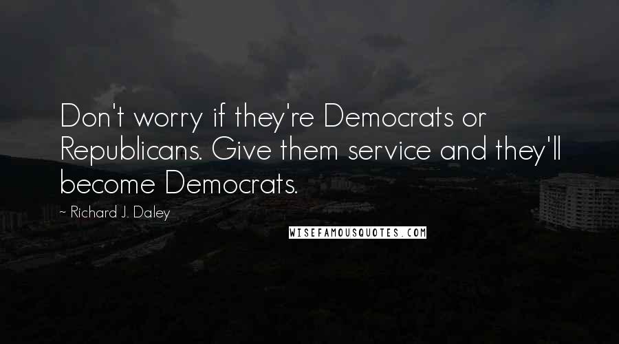Richard J. Daley Quotes: Don't worry if they're Democrats or Republicans. Give them service and they'll become Democrats.