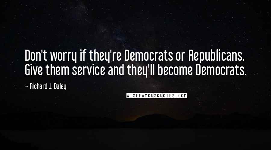 Richard J. Daley Quotes: Don't worry if they're Democrats or Republicans. Give them service and they'll become Democrats.