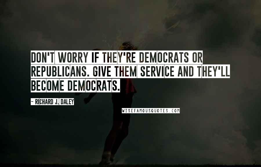 Richard J. Daley Quotes: Don't worry if they're Democrats or Republicans. Give them service and they'll become Democrats.