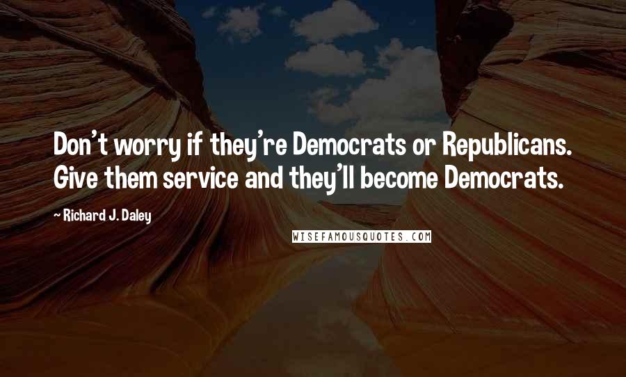 Richard J. Daley Quotes: Don't worry if they're Democrats or Republicans. Give them service and they'll become Democrats.