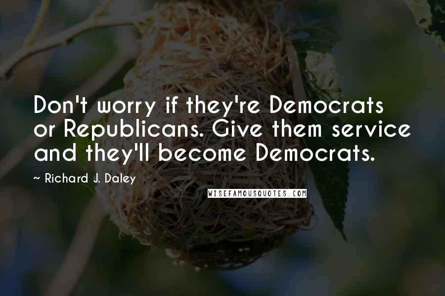 Richard J. Daley Quotes: Don't worry if they're Democrats or Republicans. Give them service and they'll become Democrats.