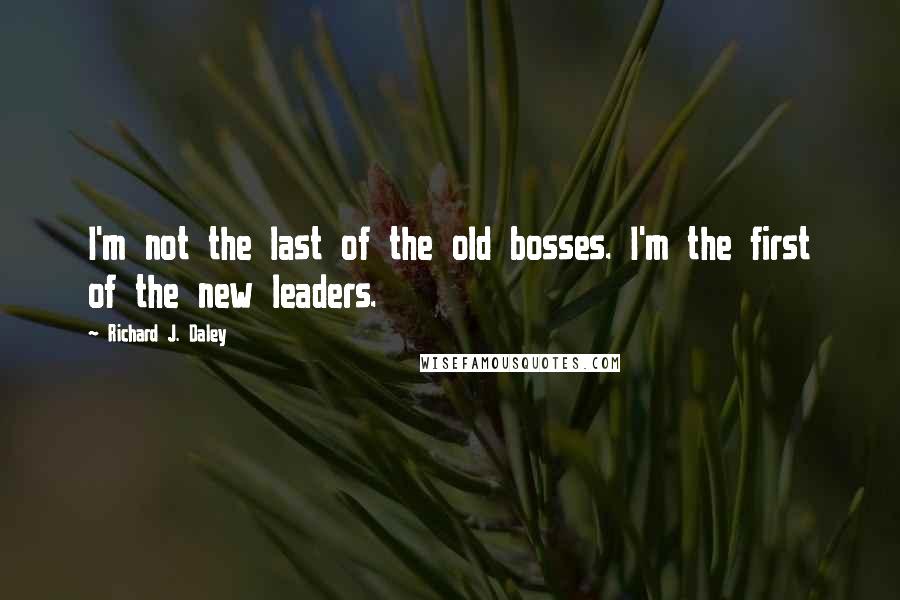 Richard J. Daley Quotes: I'm not the last of the old bosses. I'm the first of the new leaders.